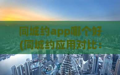 同城约app哪个好(同城约应用对比：哪个更好用？)