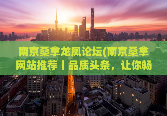 南京桑拿龙凤论坛(南京桑拿网站推荐丨品质头条，让你畅享完美桑拿体验！)