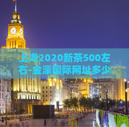 上海2020新茶500左右-金濠国际网址多少81688