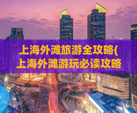 上海外滩旅游全攻略(上海外滩游玩必读攻略，让你玩得尽兴)