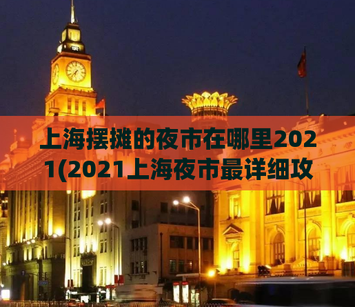 上海摆摊的夜市在哪里2021(2021上海夜市最详细攻略，快来了解摆摊位置！)