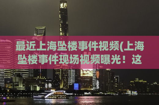 最近上海坠楼事件视频(上海坠楼事件现场视频曝光！这是真相。)