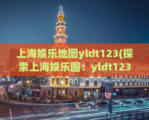 上海娱乐地图yldt123(探索上海娱乐圈：yldt123地图指引)