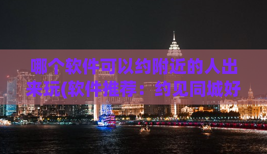 哪个软件可以约附近的人出来玩(软件推荐：约见同城好友！超便捷的社交神器！)