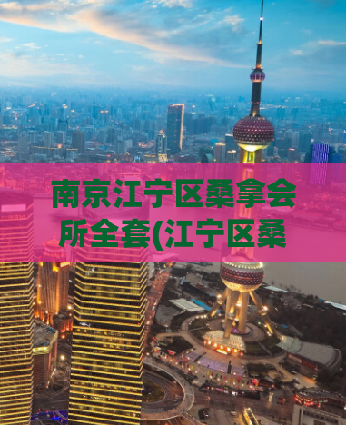 南京江宁区桑拿会所全套(江宁区桑拿会所全套服务优惠，快来享受！)