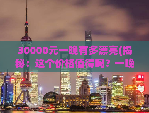 30000元一晚有多漂亮(揭秘：这个价格值得吗？一晚三万豪华住宿开箱分享)