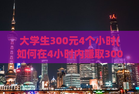 大学生300元4个小时(如何在4小时内赚取300元？大学生实用经验分享)