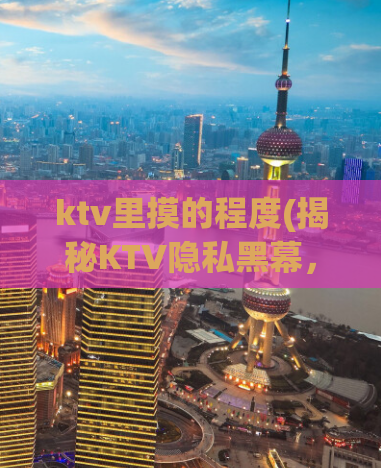 ktv里摸的程度(揭秘KTV隐私黑幕，温馨之夜背后不为人知的秘密)