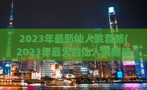 2023年最新仙人跳套路(2023年最火的仙人跳新技巧)