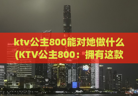 ktv公主800能对她做什么(KTV公主800：拥有这款产品，你将拥有无限想象空间)