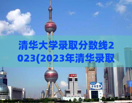 清华大学录取分数线2023(2023年清华录取最新准考分数线公布)