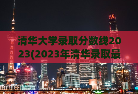 清华大学录取分数线2023(2023年清华录取最新准考分数线公布)