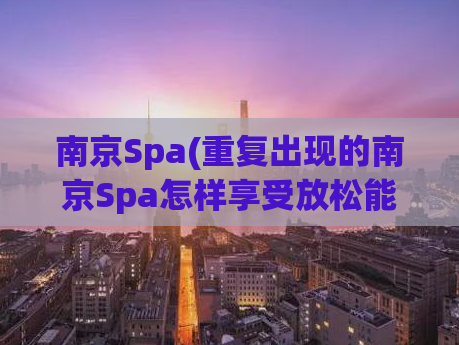 南京Spa(重复出现的南京Spa怎样享受放松能力？)