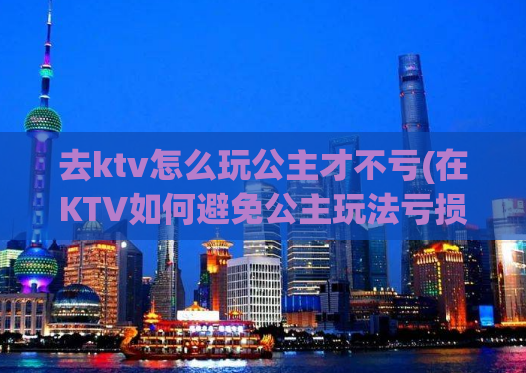 去ktv怎么玩公主才不亏(在KTV如何避免公主玩法亏损，小技巧分享！)