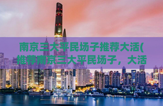 南京三大平民场子推荐大活(推荐南京三大平民场子，大活不可错过！)