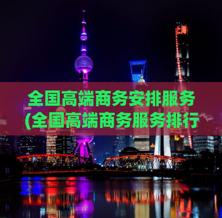 全国高端商务安排服务(全国高端商务服务排行榜发布，为您精选高质量服务！)