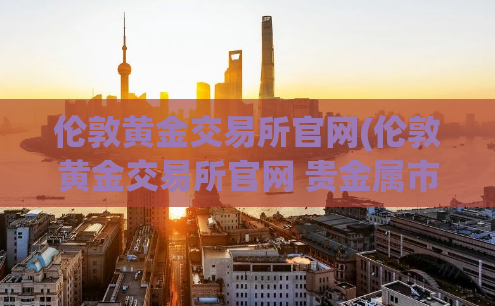 伦敦黄金交易所官网(伦敦黄金交易所官网 贵金属市场、数据、价格_2021更新)