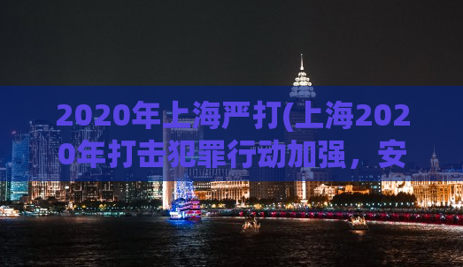 2020年上海严打(上海2020年打击犯罪行动加强，安保处置力度加大)