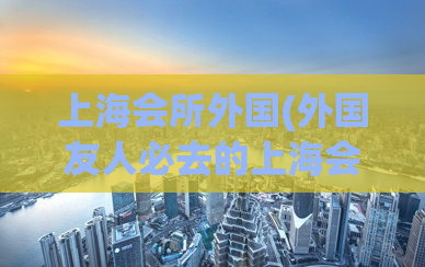 上海会所外国(外国友人必去的上海会所，尽享浓浓文化氛围！)