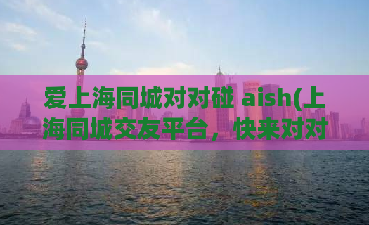 爱上海同城对对碰 aish(上海同城交友平台，快来对对碰！)