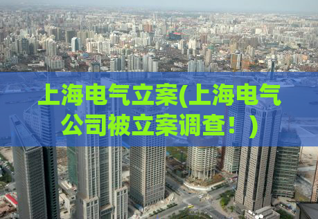 上海电气立案(上海电气公司被立案调查！)