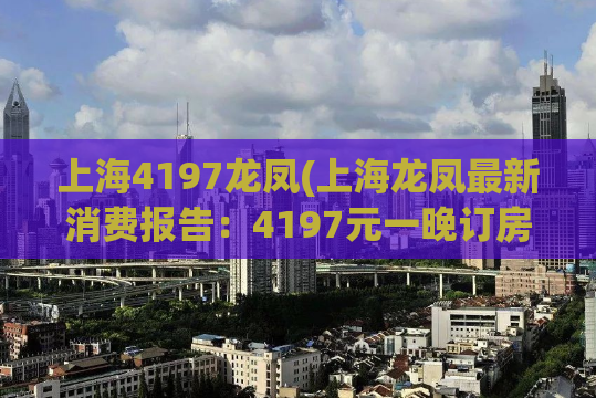 上海4197龙凤(上海龙凤最新消费报告：4197元一晚订房，性价比如何？)