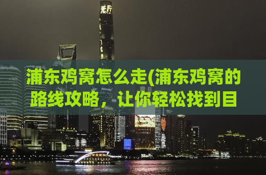 浦东鸡窝怎么走(浦东鸡窝的路线攻略，让你轻松找到目的地)