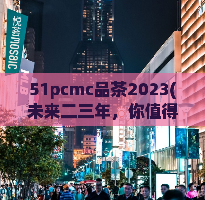 51pcmc品茶2023(未来二三年，你值得拥有的51pcmc品茶)