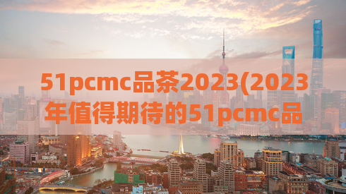 51pcmc品茶2023(2023年值得期待的51pcmc品茶新篇章)