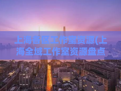 上海各区工作室资源(上海全域工作室资源盘点：各区分析)