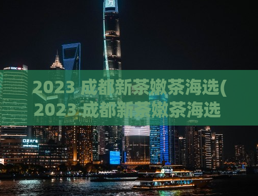 2023 成都新茶嫩茶海选(2023 成都新茶嫩茶海选 → 2023成都嫩茶选秀大赛)