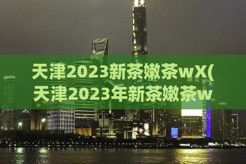 天津2023新茶嫩茶wX(天津2023年新茶嫩茶wX：品尝醇香的新鲜口感)