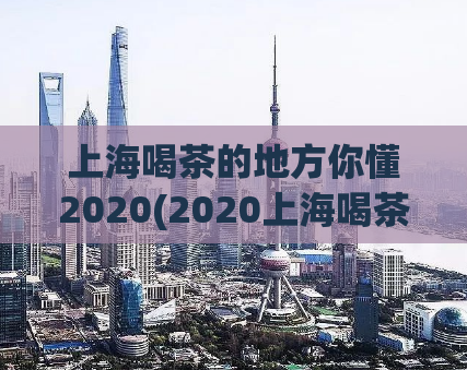 上海喝茶的地方你懂2020(2020上海喝茶攻略：最佳去处推荐)