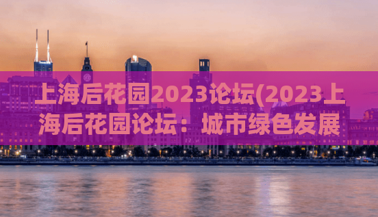 上海后花园2023论坛(2023上海后花园论坛：城市绿色发展探讨)