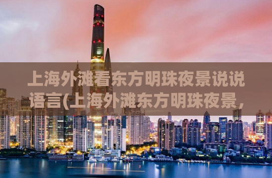 上海外滩看东方明珠夜景说说语言(上海外滩东方明珠夜景，让你体验浪漫之都的魅力)
