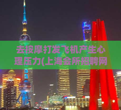 去按摩打发飞机产生心理压力(上海会所招聘网,400块钱三小时不限时间)