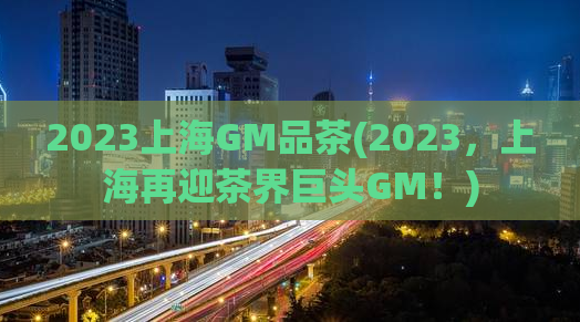 2023上海GM品茶(2023，上海再迎茶界巨头GM！)