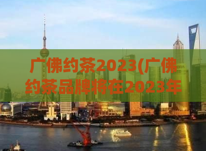 广佛约茶2023(广佛约茶品牌将在2023年展开新篇章)