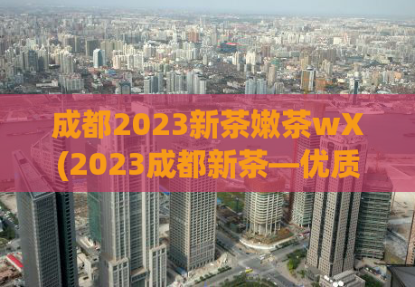 成都2023新茶嫩茶wX(2023成都新茶—优质嫩茶等你来品尝！)