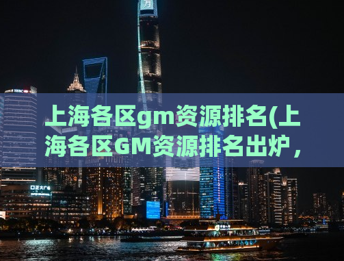 上海各区gm资源排名(上海各区GM资源排名出炉，这些区域最具人气！)