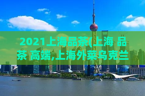 2021上海品茶(上海 品茶 高端,上海外菜乌克兰)