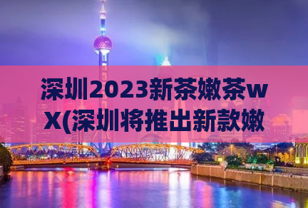 深圳2023新茶嫩茶wX(深圳将推出新款嫩茶，期待2023年上市)