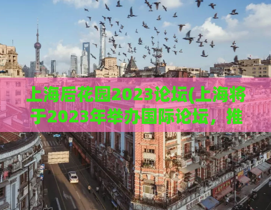 上海后花园2023论坛(上海将于2023年举办国际论坛，推广城市文化与发展)
