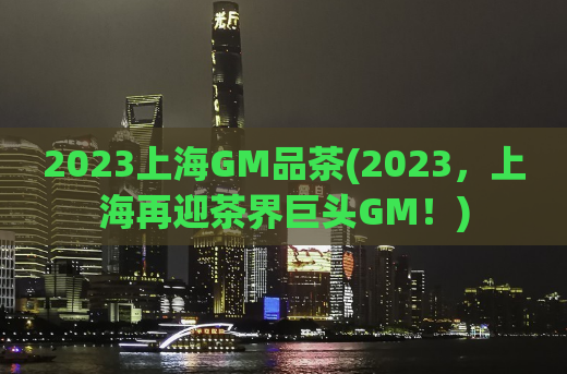 2023上海GM品茶(2023，上海再迎茶界巨头GM！)