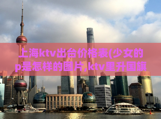 上海ktv出台价格表(少女的p是怎样的图片,ktv里升国旗是啥意思)