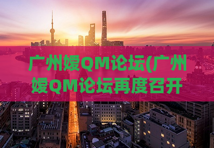 广州嫒QM论坛(广州嫒QM论坛再度召开，嫒意与品质共赢！)