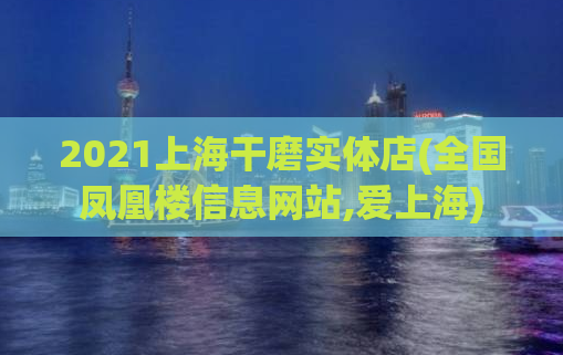 2021上海干磨实体店(全国凤凰楼信息网站,爱上海)