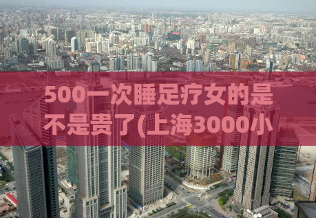 500一次睡足疗女的是不是贵了(上海3000小费的场子,2021上海浦东油压店推荐)