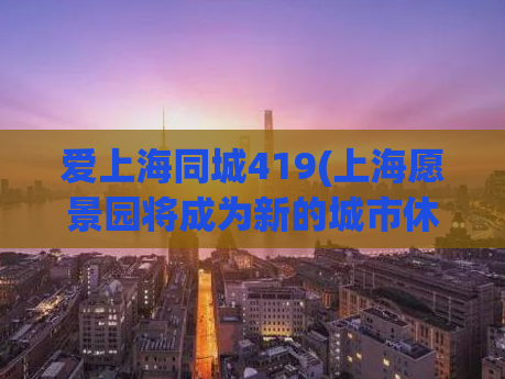 爱上海同城419(上海愿景园将成为新的城市休闲热点，既有科技感也有自然气息。)