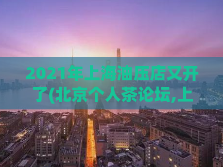2021年上海油压店又开了(北京个人茶论坛,上海品茶工作室服务)